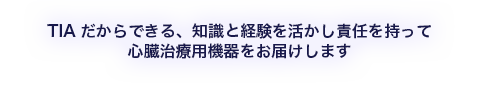 TIAだからできる、知識と経験を活かし責任を持って心臓治療用機器をお届けします